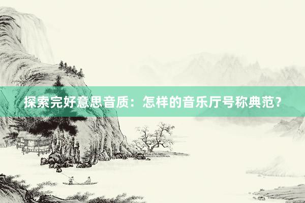 探索完好意思音质：怎样的音乐厅号称典范？