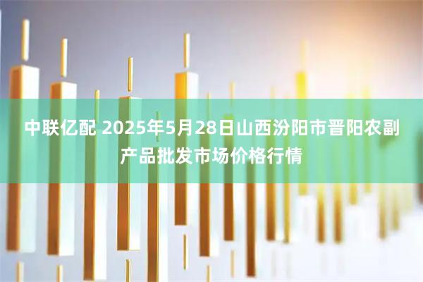 中联亿配 2025年5月28日山西汾阳市晋阳农副产品批发市场价格行情